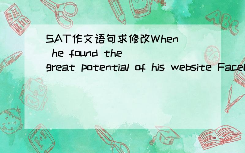 SAT作文语句求修改When he found the great potential of his website Facebook,he realized that a golden entrepreneurial opportunity was coming and made an unexpected decision:drop out of college and establish his own company to operate the websit