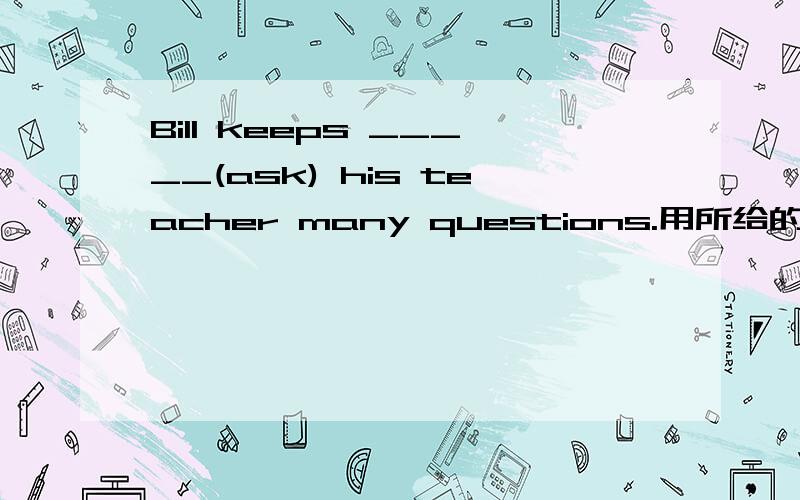 Bill keeps _____(ask) his teacher many questions.用所给的词适当形式填空.