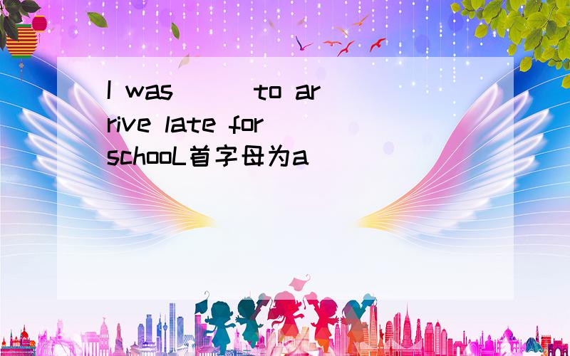 I was () to arrive late for schooL首字母为a