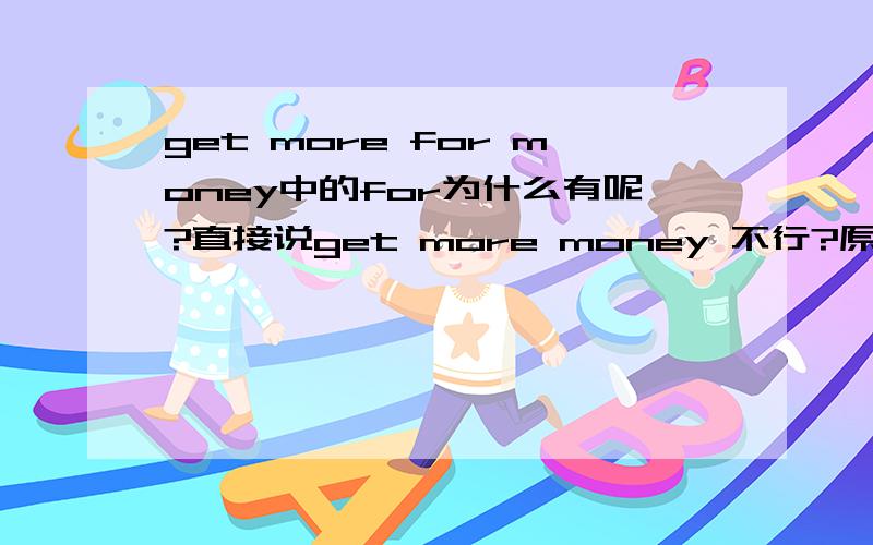 get more for money中的for为什么有呢?直接说get more money 不行?原句：i mean we'd get more for our money out there.听力材料：Look,John,i konw you love the city but,well,we don't often go out and use it,do we?So i was thinking perhap