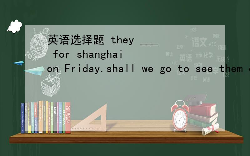 英语选择题 they ___ for shanghai on Friday.shall we go to see them off at the train station?A.left  B.were leaving  C.have left  D.are leaving  最好能说明理由 谢谢大家