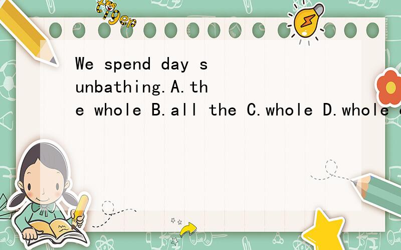 We spend day sunbathing.A.the whole B.all the C.whole D.whole of the 为啥