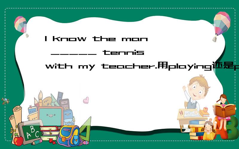 I know the man _____ tennis with my teacher.用playing还是played还是其他什么?