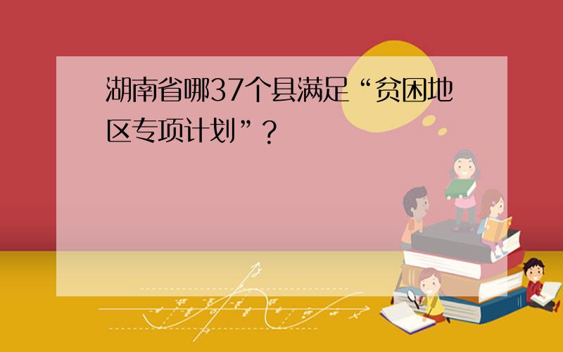 湖南省哪37个县满足“贫困地区专项计划”?