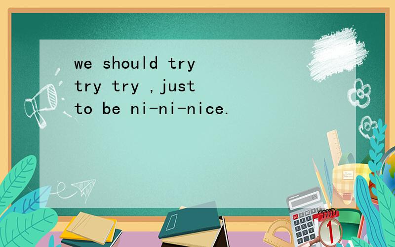 we should try try try ,just to be ni-ni-nice.