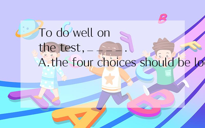 To do well on the test,____.A.the four choices should be looked carefully before you make a choice.B.don't answer anything before a careful look at the four choicesc.before you choose an answer,carefully look at the four choicesD.look at the four cho