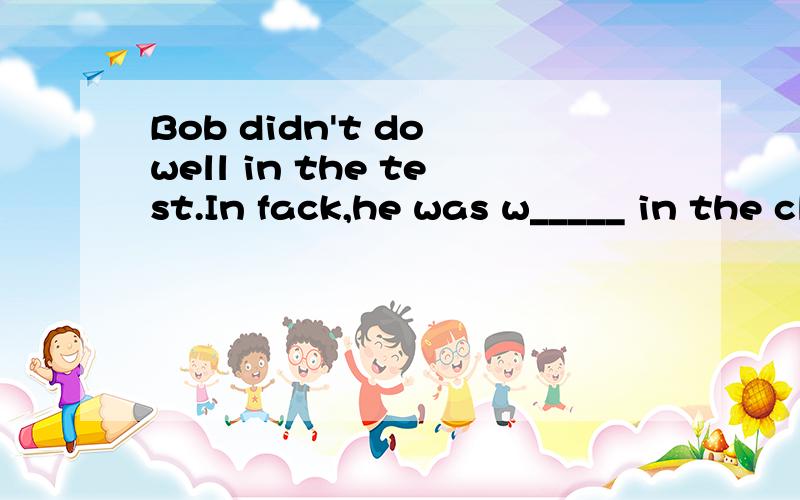 Bob didn't do well in the test.In fack,he was w_____ in the class.