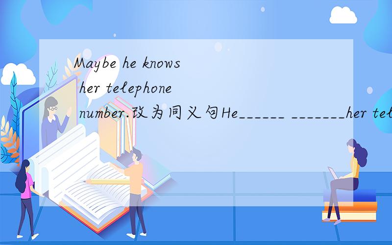 Maybe he knows her telephone number.改为同义句He______ _______her telephone number.