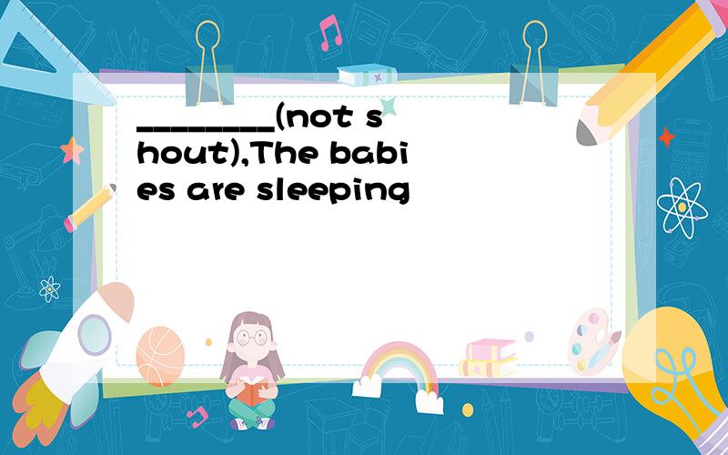 ________(not shout),The babies are sleeping