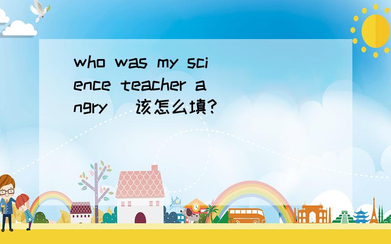 who was my science teacher angry( 该怎么填?