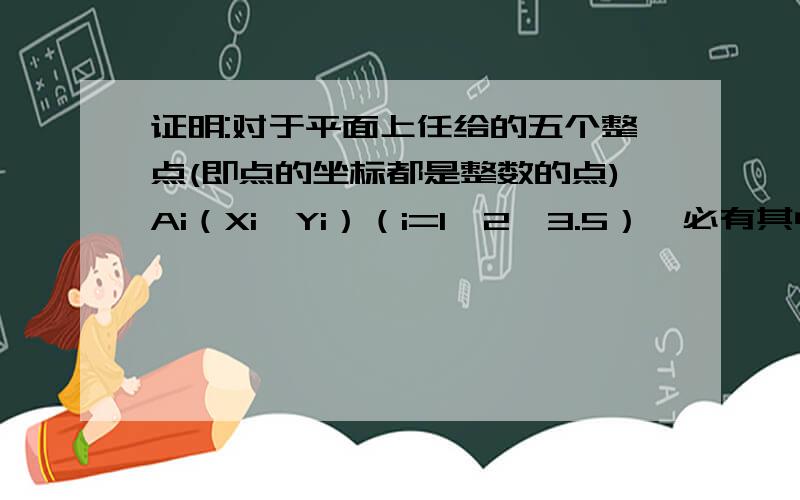 证明:对于平面上任给的五个整点(即点的坐标都是整数的点)Ai（Xi,Yi）（i=1,2,3.5）,必有其中两点的连线的中点也是整点