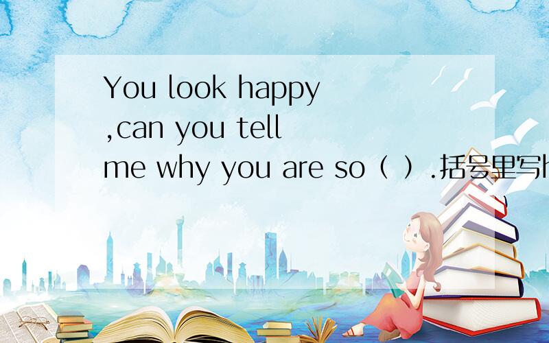 You look happy,can you tell me why you are so（ ）.括号里写happy的哪一种形式?