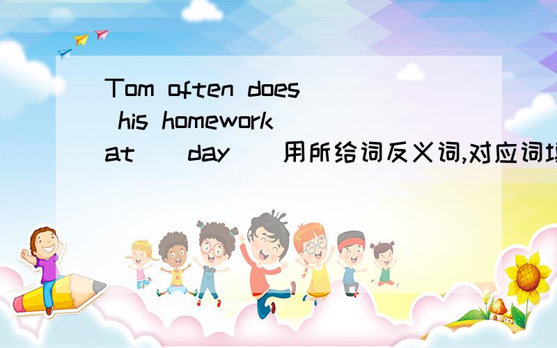 Tom often does his homework at ( day ) 用所给词反义词,对应词填空