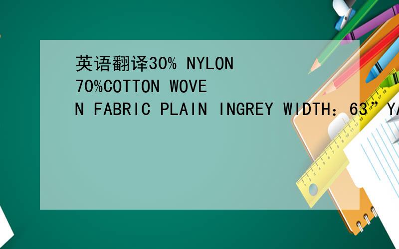 英语翻译30% NYLON 70%COTTON WOVEN FABRIC PLAIN INGREY WIDTH：63”YARN COUNT 175T（70D/24XCM20‘S/105X70）WP：NYLON F.YARN RAW WHITE 70D SD 105E/INCH（YARN WEIGHT 55.48 G/YD）WT：COMBED COTTON YARN 20’S/1 70E/INCH（YARN WEIGHT 128.00 G