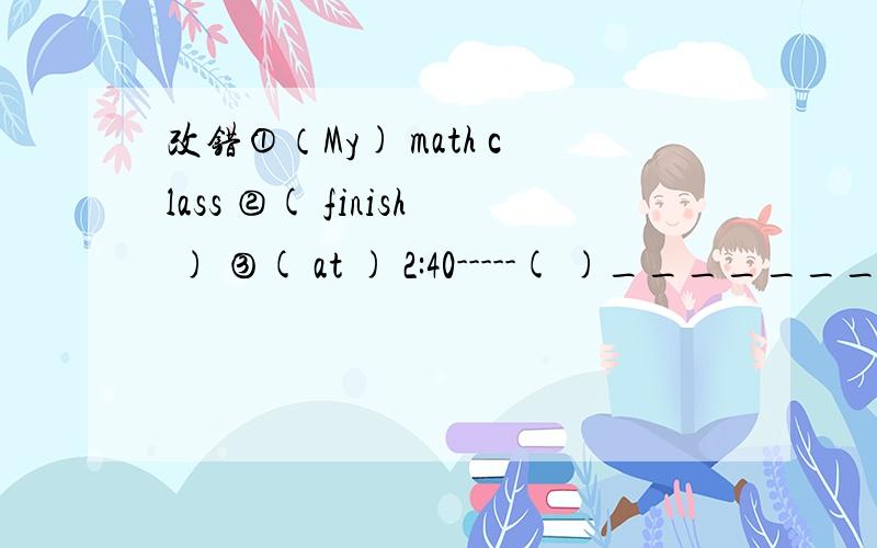 改错①（My) math class ②( finish ) ③( at ) 2:40-----( )__________