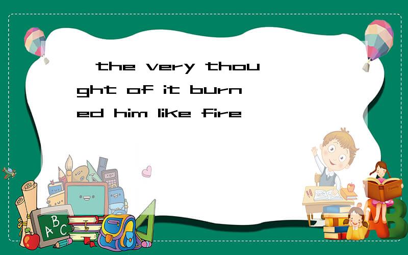 `the very thought of it burned him like fire