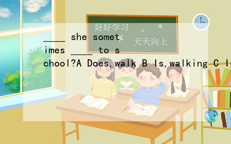 ____ she sometimes ____ to school?A Does,walk B Is,walking C Is,walk
