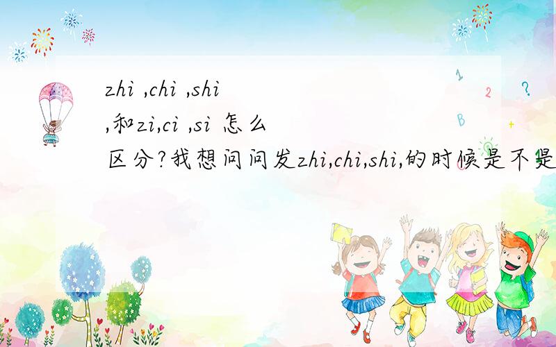 zhi ,chi ,shi ,和zi,ci ,si 怎么区分?我想问问发zhi,chi,shi,的时候是不是牙齿上下紧闭,嘴唇向外反,舌头向上跷?那zi,ci,si,有是什么口形?我说的口形对吗?我发zhi,chi,shi总是不正确,听起来向zi,ci,si,我想