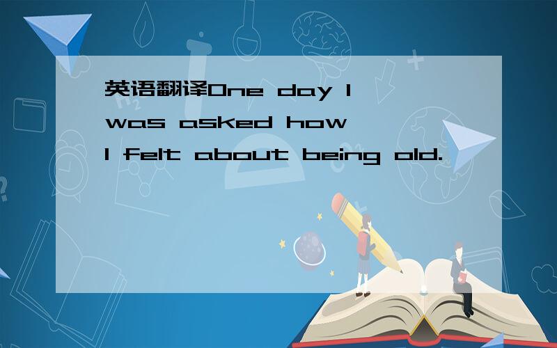 英语翻译One day I was asked how I felt about being old.