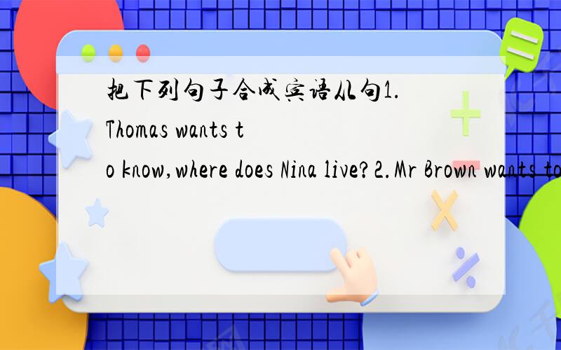 把下列句子合成宾语从句1. Thomas wants to know,where does Nina live?2.Mr Brown wants to know,how far from school does she live?3.Bill wants to know,how long does it take to get to school?4.I want to know,how does she get to school?5.Thomas