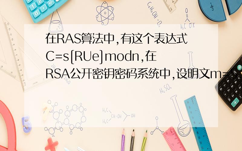 在RAS算法中,有这个表达式C=s[RUe]modn,在RSA公开密钥密码系统中,设明文m=5,公开密钥（n,e）=(143,7),秘密密钥（n,d）＝（143,103）,求加密后的密文C等于多少（要求写出计算公式及过程）.密文C等于: