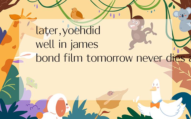 later,yoehdid well in james bond film tomorrow never dies and in crouching tiger ,hidden dragon