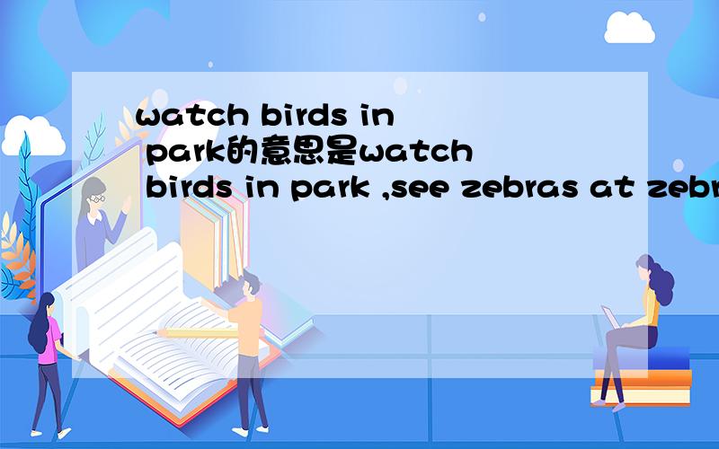 watch birds in park的意思是watch birds in park ,see zebras at zebra zoo,ride through lion land ,drive to hippo pooi,standnear monkey mountain and see the monkeys,的中文意思是