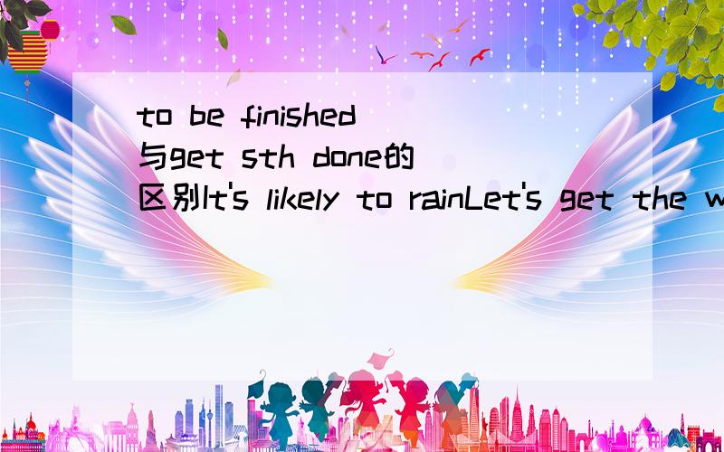to be finished与get sth done的区别It's likely to rainLet's get the work_______before the rain comesA to be finished B done选什么 为什么?为什么不用能to be finished 与 get sth done 意思一样吗