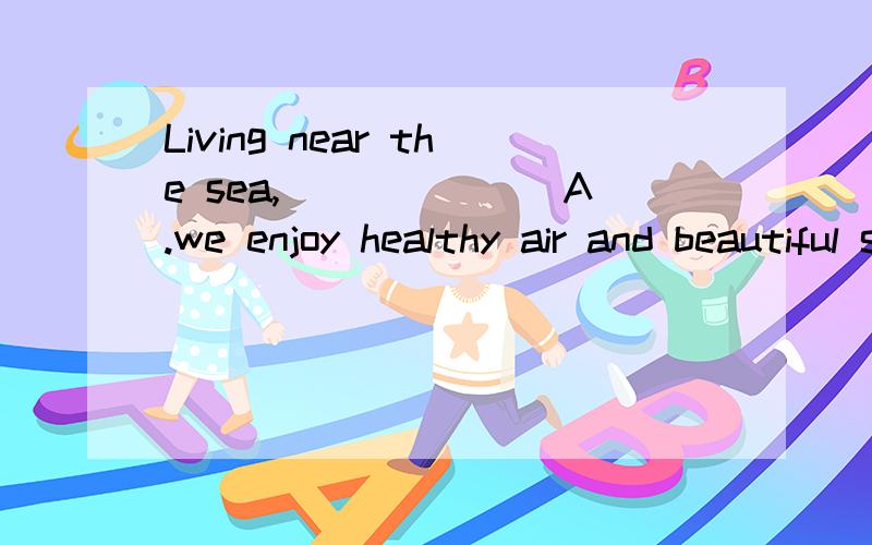 Living near the sea,_______A.we enjoy healthy air and beautiful sightB.so we enjoy healthy air and beautiful sightC.healthy air and beautiful sight is what we enjoyD.it is healthy air and beautiful sight is what we enjoy