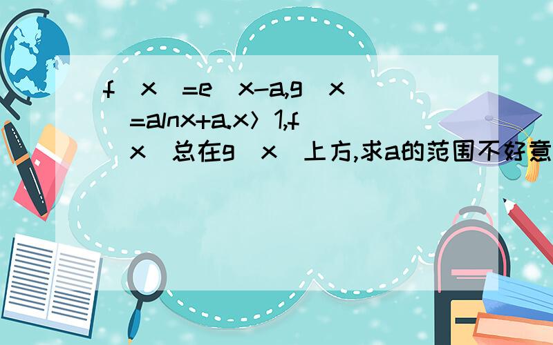 f(x)=e^x-a,g(x)=alnx+a.x＞1,f(x)总在g(x)上方,求a的范围不好意思，是f(x)=(e^x-a)/x,g(x)=alnx+a