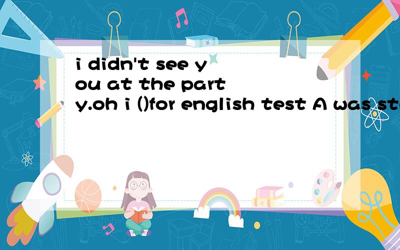 i didn't see you at the party.oh i ()for english test A was studying B am syudying C studied