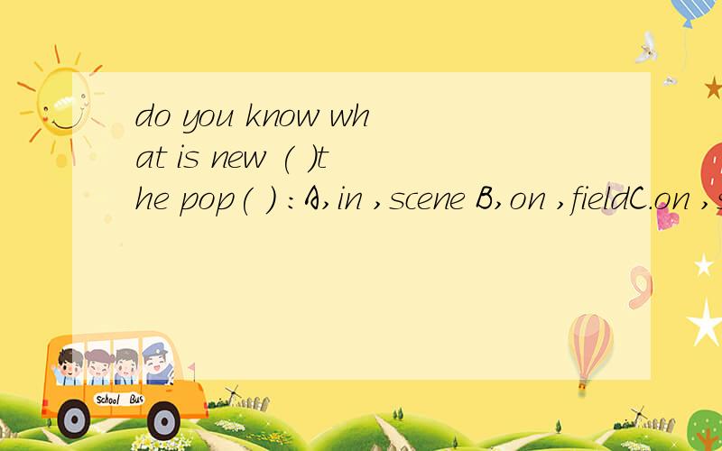 do you know what is new ( )the pop( ) ：A,in ,scene B,on ,fieldC.on ,scene D.to,field并翻译