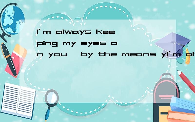 I’m always keeping my eyes on you, by the means yI’m always keeping my eyes on you, by the means you know or not. 我一直在关注你,用一切你知道或不知道的方式.