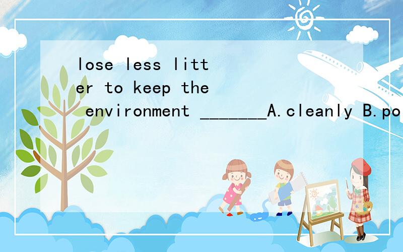 lose less litter to keep the environment _______A.cleanly B.polluted C.clean D.polluting