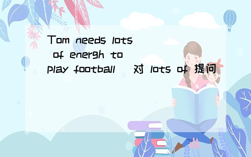 Tom needs lots of energh to play football (对 lots of 提问）