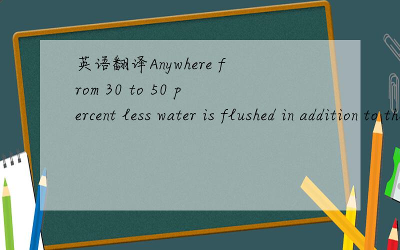 英语翻译Anywhere from 30 to 50 percent less water is flushed in addition to the $100 or sodollars saved each year.在这一句当中的anywhere应该翻译成什么呢?也请把整个句子翻译一下.