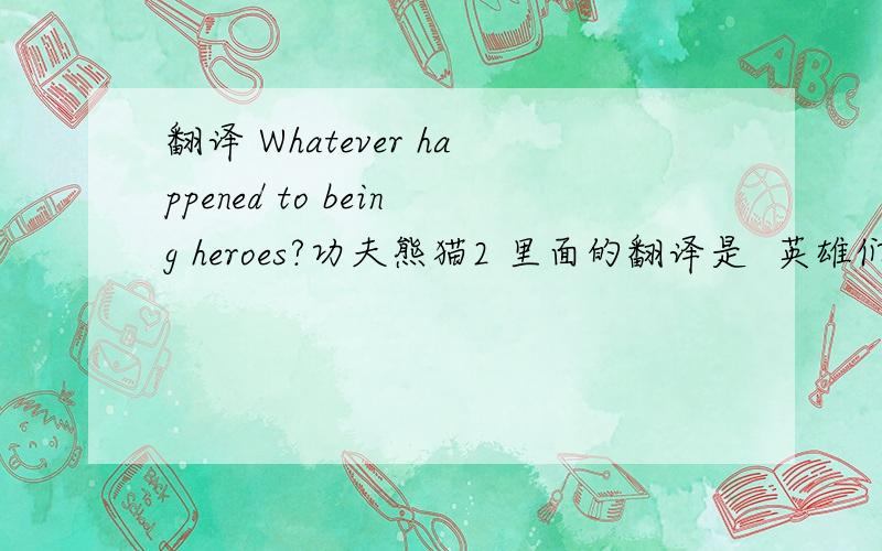 翻译 Whatever happened to being heroes?功夫熊猫2 里面的翻译是  英雄们都怎么了?我的理解是,做英雄又怎么了?请问可不可以说：what happened to being heroes?  做英雄又怎么了?这样 有什么区别吗?