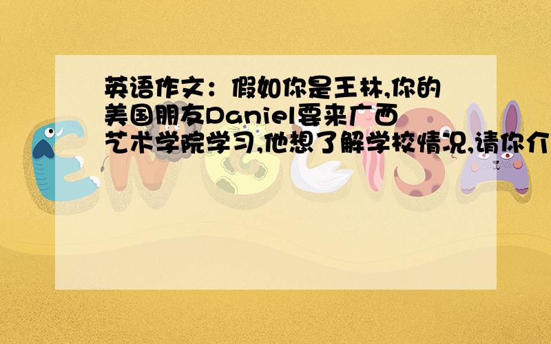 英语作文：假如你是王林,你的美国朋友Daniel要来广西艺术学院学习,他想了解学校情况,请你介绍一下发电子邮件!