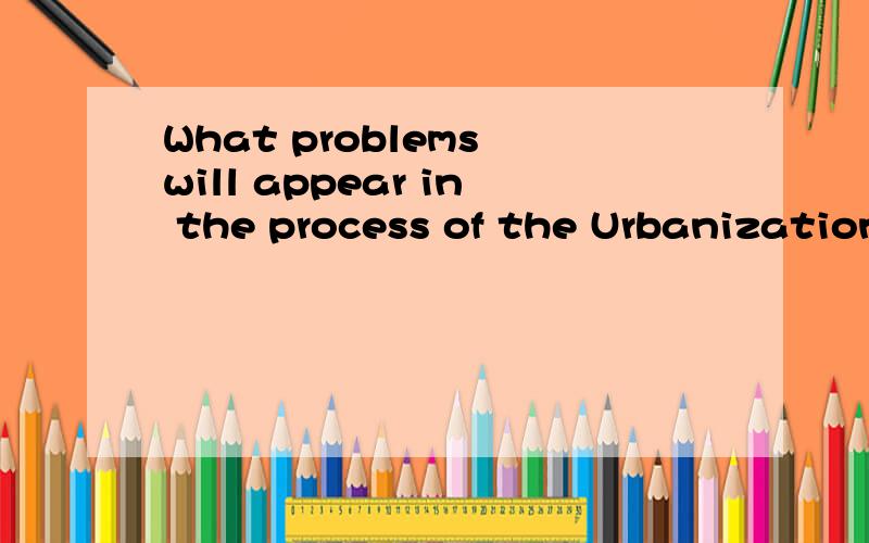 What problems will appear in the process of the Urbanization?please list some valuable one.