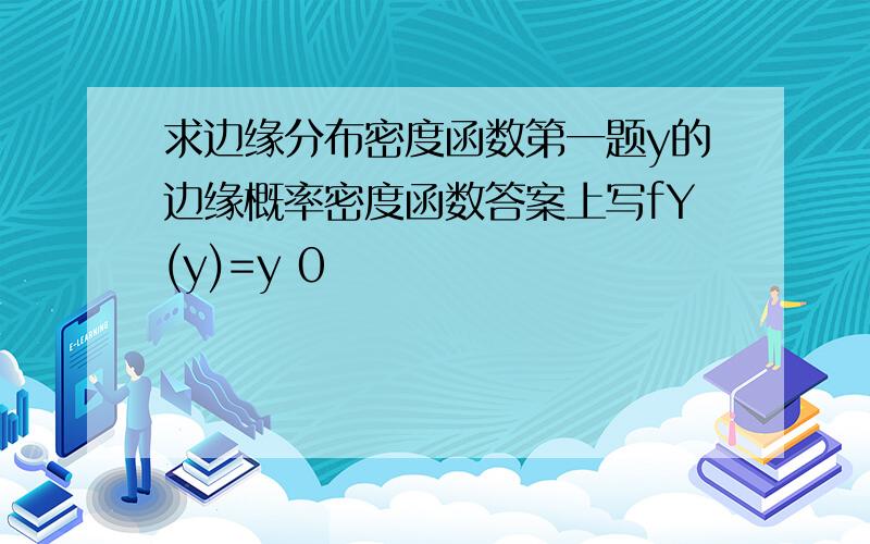 求边缘分布密度函数第一题y的边缘概率密度函数答案上写fY(y)=y 0