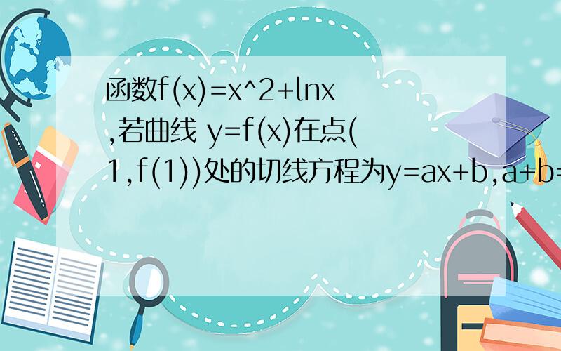 函数f(x)=x^2+lnx,若曲线 y=f(x)在点(1,f(1))处的切线方程为y=ax+b,a+b=