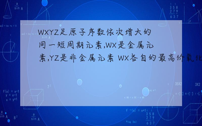 WXYZ足原子序数依次增大的同一短周期元素,WX是金属元素,YZ是非金属元素 WX各自的最高价氧化物WXYZ是原子序数依次增大的同一短周期元素,WX是金属元素,YZ是非金属元素,1）WX各自的最高价氧化
