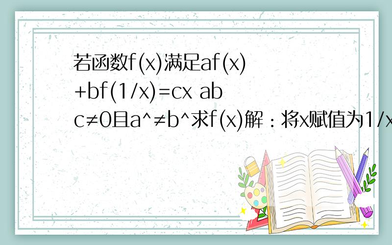 若函数f(x)满足af(x)+bf(1/x)=cx abc≠0且a^≠b^求f(x)解：将x赋值为1/x,用1/x替换,则af(1/x)+bf(x)=c/x 将上式与原式联立af(x)+bf(1/x)=cxaf(1/x)+bf(x)=c/x解得f(x)=(acx-bc/x)/(a^2-b^2)我只要联立得到结果的过程就可以