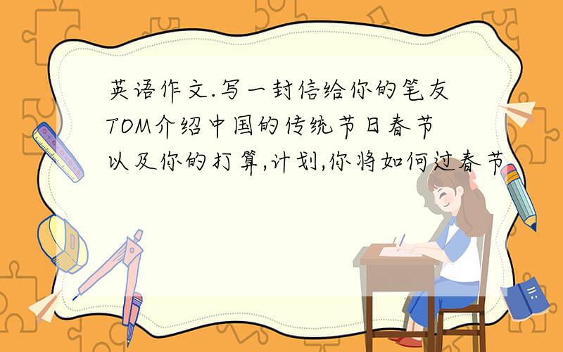 英语作文.写一封信给你的笔友TOM介绍中国的传统节日春节以及你的打算,计划,你将如何过春节