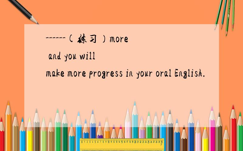 ------(练习）more and you will make more progress in your oral English.