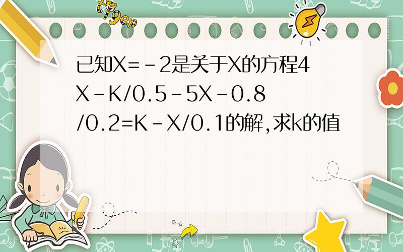 已知X=-2是关于X的方程4X-K/0.5-5X-0.8/0.2=K-X/0.1的解,求k的值