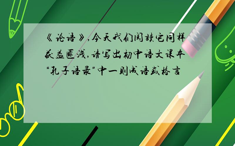 《论语》,今天我们阅读它同样获益匪浅,请写出初中语文课本“孔子语录”中一则成语或格言