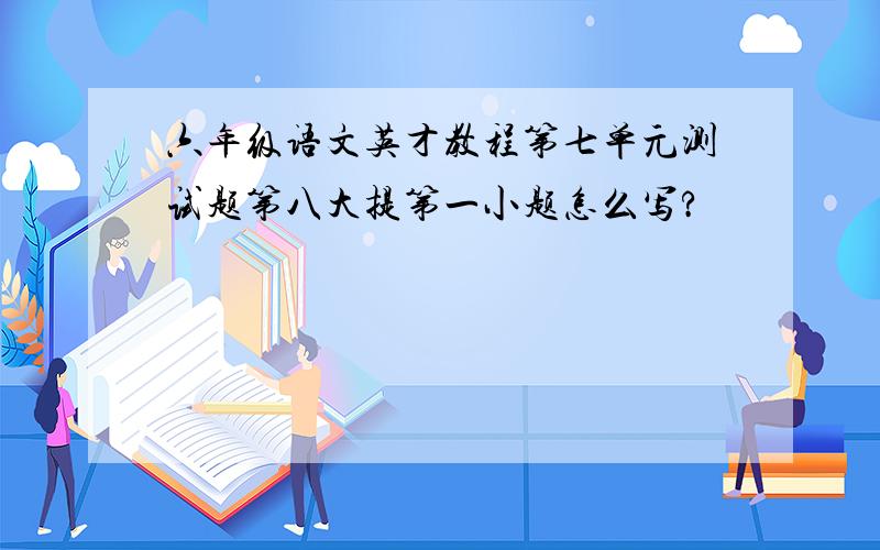 六年级语文英才教程第七单元测试题第八大提第一小题怎么写?
