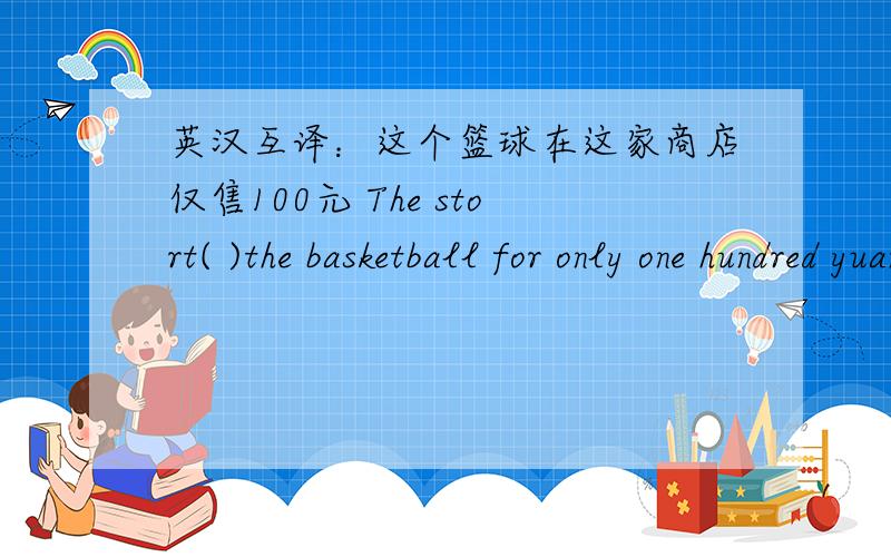 英汉互译：这个篮球在这家商店仅售100元 The stort( )the basketball for only one hundred yuan.