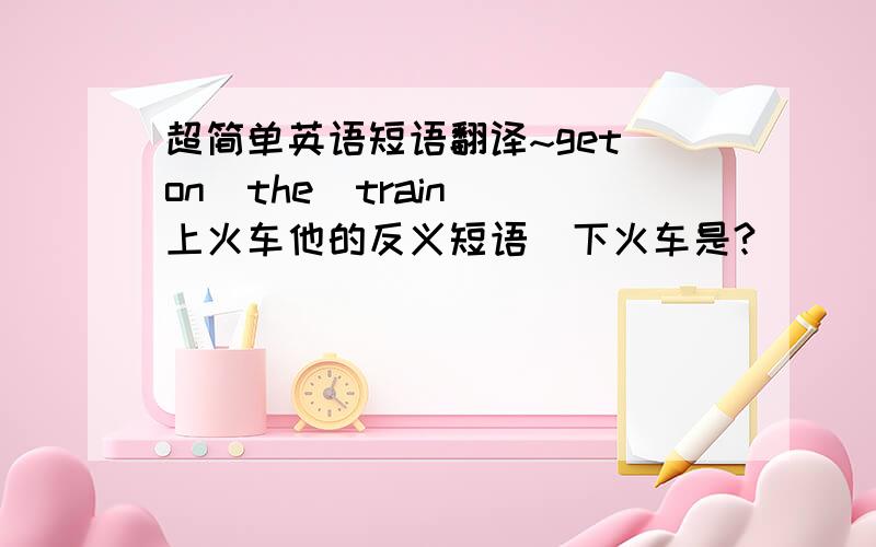 超简单英语短语翻译~get on  the  train上火车他的反义短语  下火车是?